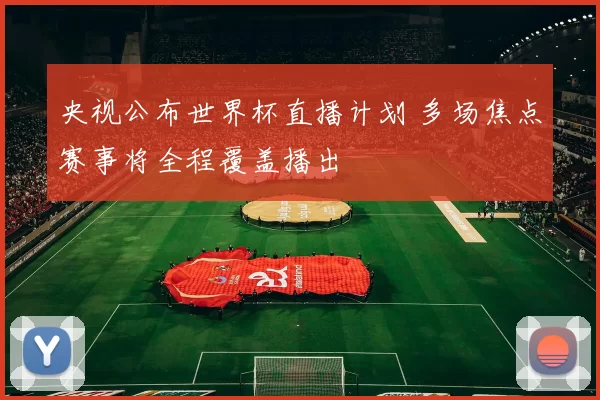央视公布世界杯直播计划 多场焦点赛事将全程覆盖播出