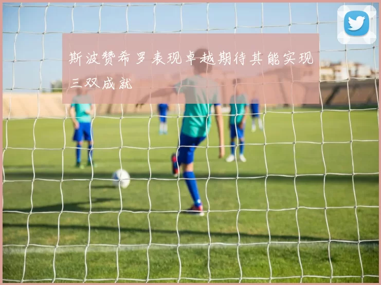 斯波赞希罗表现卓越期待其能实现三双成就