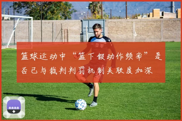 篮球运动中“篮下假动作频率”是否已与裁判判罚机制关联度加深
