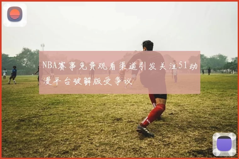 NBA赛事免费观看渠道引发关注51动漫平台破解版受争议