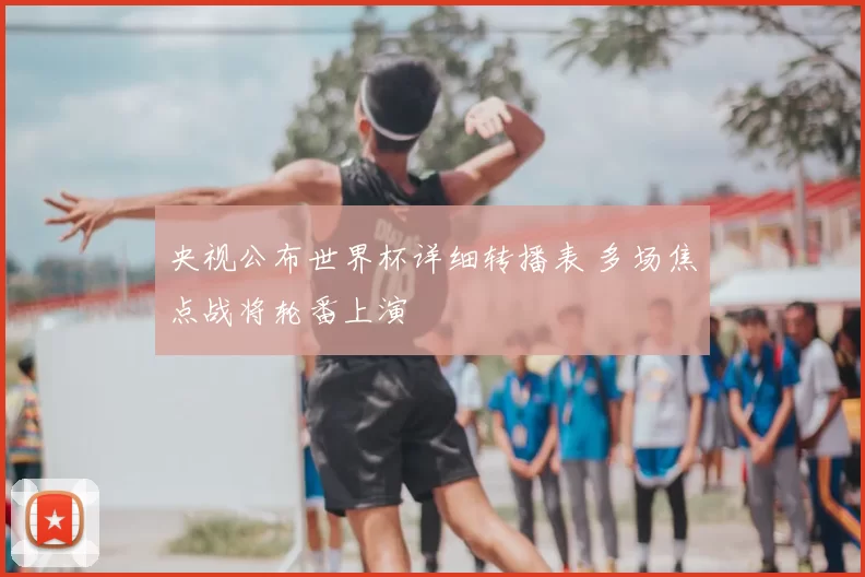 央视公布世界杯详细转播表 多场焦点战将轮番上演