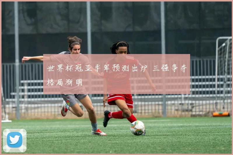 世界杯冠亚季军预测出炉 三强争夺格局渐明