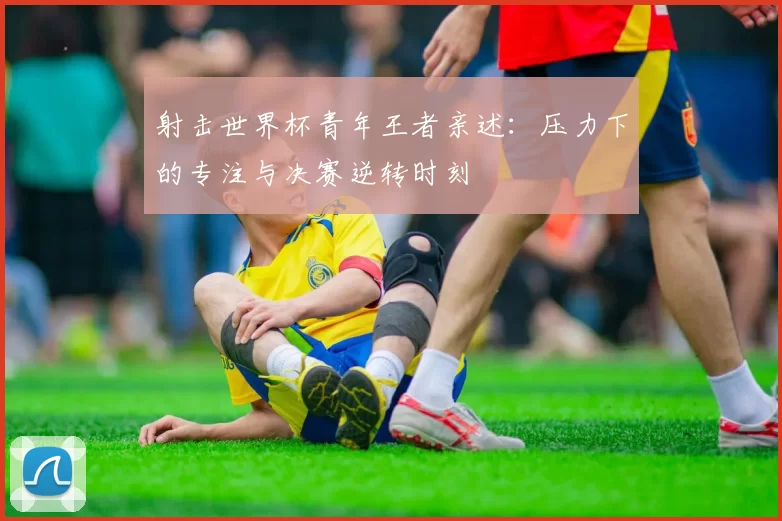 射击世界杯青年王者亲述:压力下的专注与决赛逆转时刻