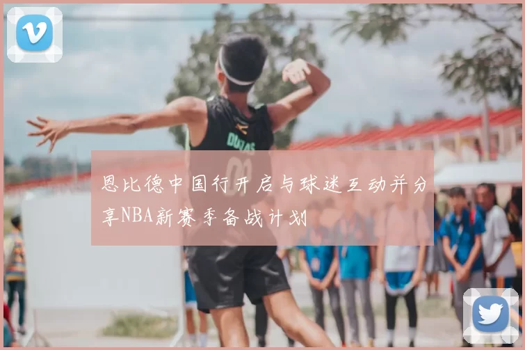 恩比德中国行开启与球迷互动并分享NBA新赛季备战计划