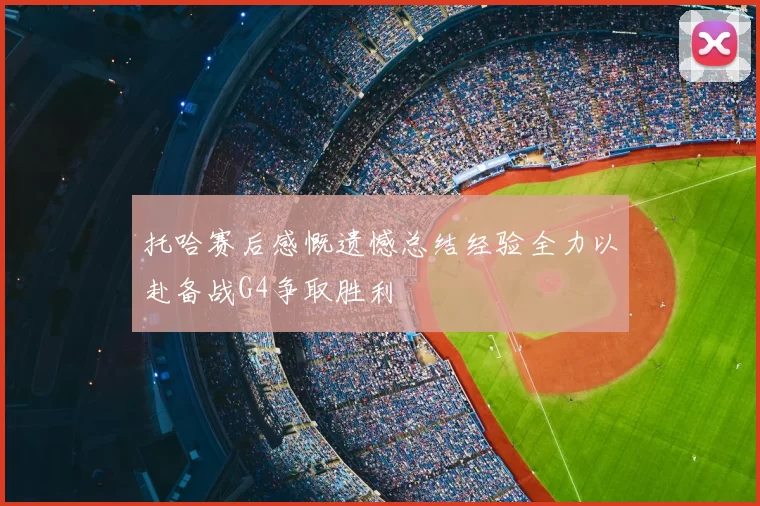 托哈赛后感慨遗憾总结经验全力以赴备战G4争取胜利