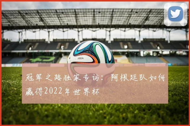 冠军之路独家专访:阿根廷队如何赢得2022年世界杯