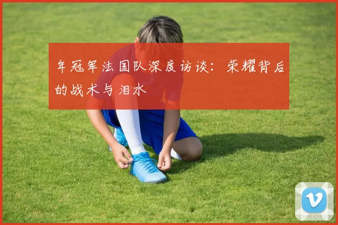 年冠军法国队深度访谈:荣耀背后的战术与泪水