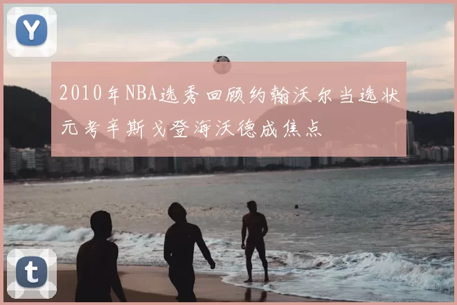 2010年NBA选秀回顾约翰沃尔当选状元考辛斯戈登海沃德成焦点