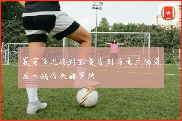 夏窗临近格列兹曼告别马竞主场最后一战对决赫罗纳