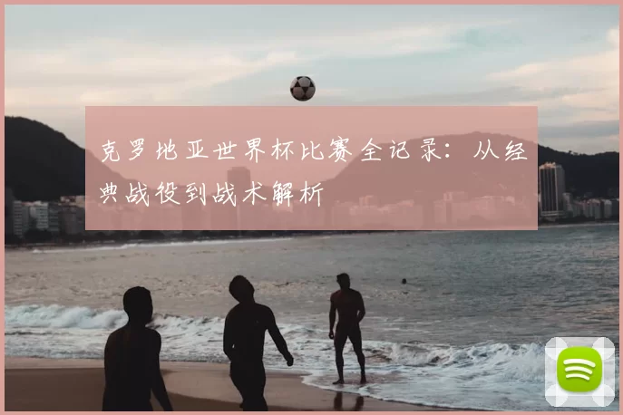克罗地亚世界杯比赛全记录:从经典战役到战术解析
