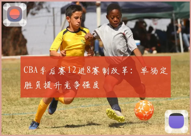 CBA季后赛12进8赛制改革:单场定胜负提升竞争强度