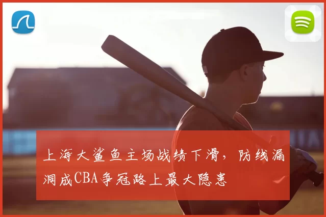 上海大鲨鱼主场战绩下滑,防线漏洞成CBA争冠路上最大隐患