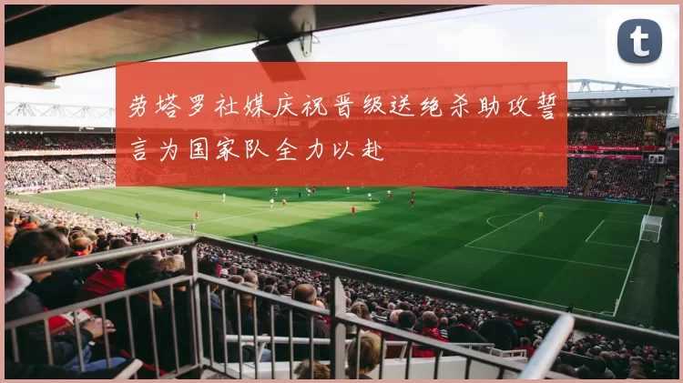 劳塔罗社媒庆祝晋级送绝杀助攻誓言为国家队全力以赴
