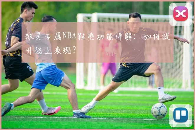 球员专属NBA鞋垫功能详解:如何提升场上表现?