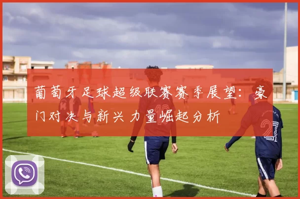 葡萄牙足球超级联赛赛季展望：豪门对决与新兴力量崛起分析