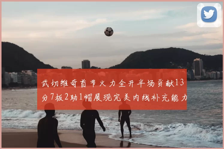 武切维奇首节火力全开半场贡献13分7板2助1帽展现完美内线补充能力