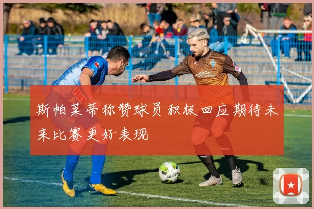 斯帕莱蒂称赞球员积极回应期待未来比赛更好表现