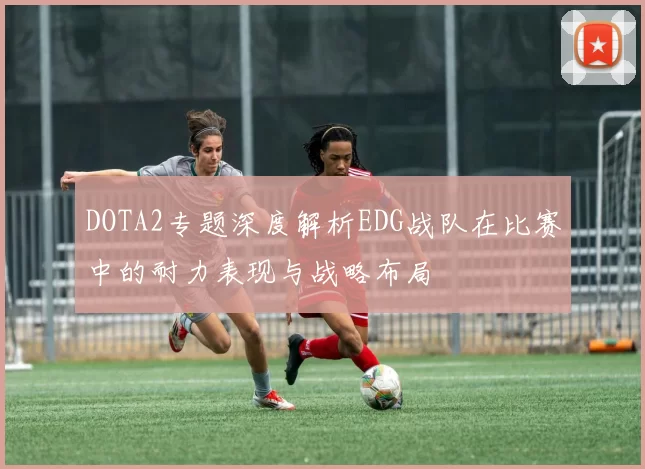 DOTA2专题深度解析EDG战队在比赛中的耐力表现与战略布局