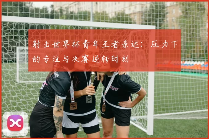射击世界杯青年王者亲述:压力下的专注与决赛逆转时刻