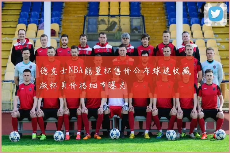 德克士NBA能量杯售价公布球迷收藏版杯具价格细节曝光