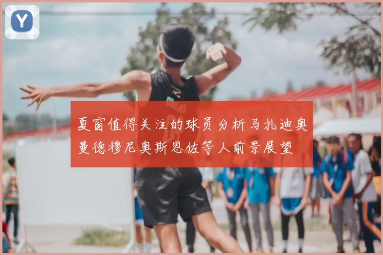 夏窗值得关注的球员分析马扎迪奥曼德穆尼奥斯恩佐等人前景展望