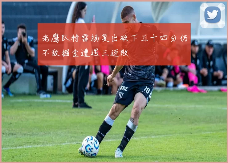 老鹰队特雷杨复出砍下三十四分仍不敌掘金遭遇三连败
