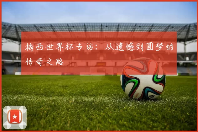 梅西世界杯专访：从遗憾到圆梦的传奇之路