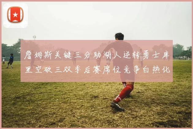詹姆斯关键三分助湖人逆转勇士库里空砍三双季后赛席位竞争白热化