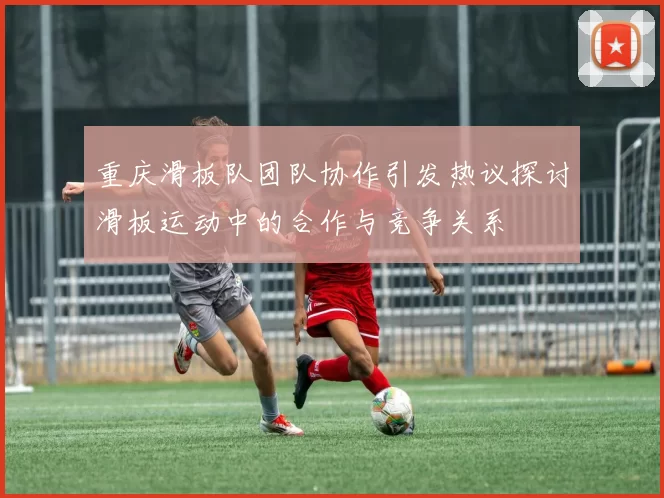 重庆滑板队团队协作引发热议探讨滑板运动中的合作与竞争关系