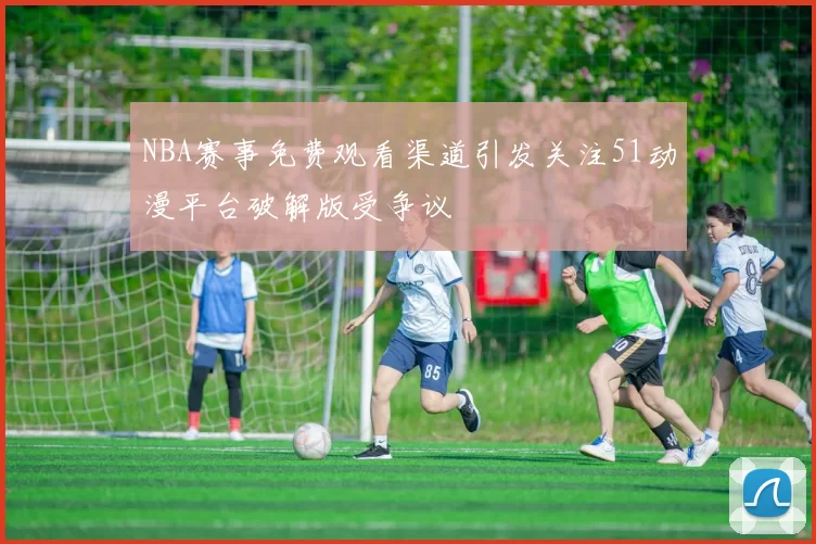 NBA赛事免费观看渠道引发关注51动漫平台破解版受争议