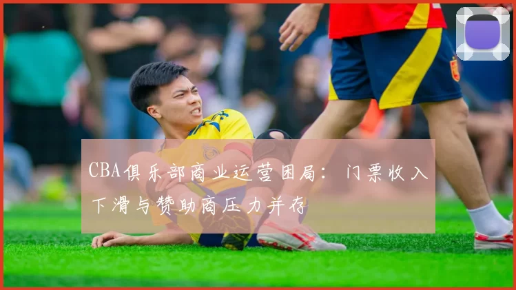 CBA俱乐部商业运营困局:门票收入下滑与赞助商压力并存
