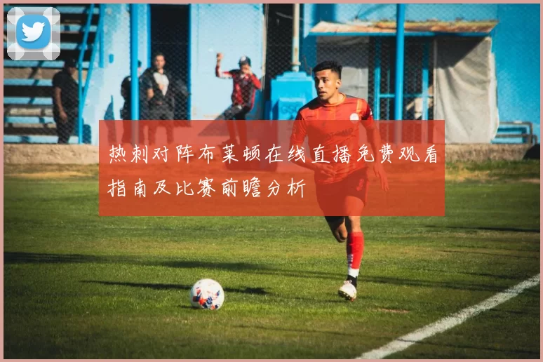 热刺对阵布莱顿在线直播免费观看指南及比赛前瞻分析