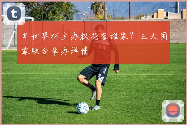 年世界杯主办权花落谁家？三大国家联合举办详情