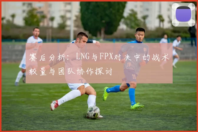 赛后分析：LNG与FPX对决中的战术较量与团队协作探讨
