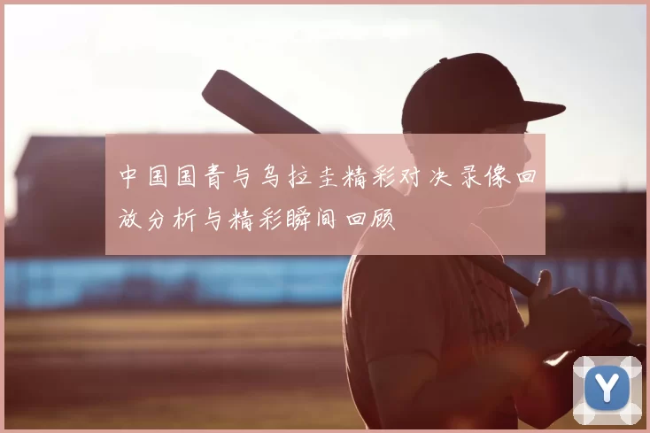 中国国青与乌拉圭精彩对决录像回放分析与精彩瞬间回顾
