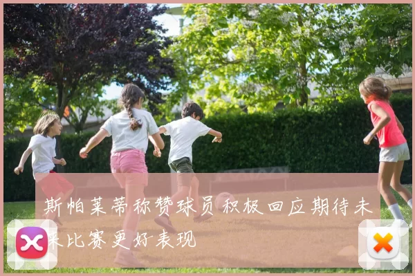 斯帕莱蒂称赞球员积极回应期待未来比赛更好表现