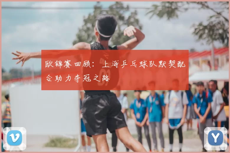 欧锦赛回顾：上海乒乓球队默契配合助力夺冠之路