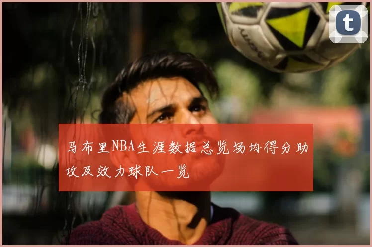 马布里NBA生涯数据总览场均得分助攻及效力球队一览