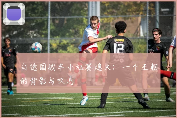 当德国战车小组赛熄火:一个王朝的背影与叹息