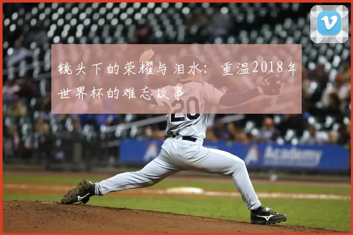 镜头下的荣耀与泪水：重温2018年世界杯的难忘故事