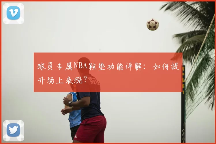 球员专属NBA鞋垫功能详解:如何提升场上表现?