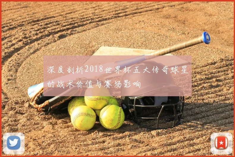 深度剖析2018世界杯五大传奇球星的战术价值与赛场影响