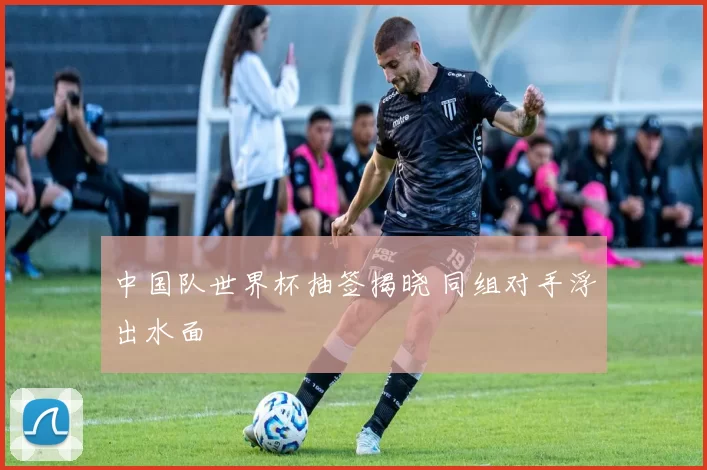 中国队世界杯抽签揭晓 同组对手浮出水面