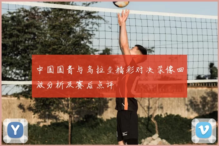 中国国青与乌拉圭精彩对决录像回放分析及赛后点评