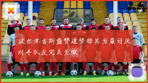 波尔津吉斯盛赞追梦称其为最讨厌对手队友完美无瑕