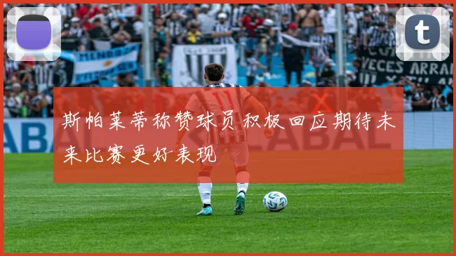 斯帕莱蒂称赞球员积极回应期待未来比赛更好表现