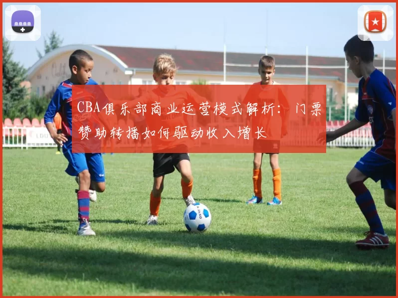 CBA俱乐部商业运营模式解析:门票赞助转播如何驱动收入增长