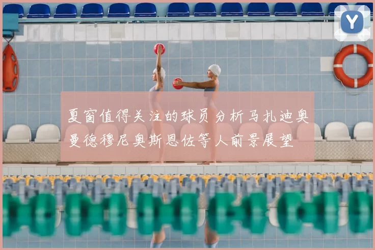 夏窗值得关注的球员分析马扎迪奥曼德穆尼奥斯恩佐等人前景展望