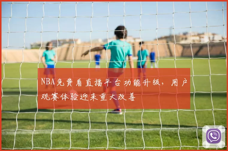 NBA免费看直播平台功能升级,用户观赛体验迎来重大改善