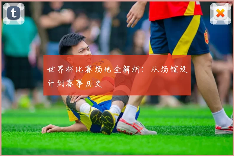 世界杯比赛场地全解析:从场馆设计到赛事历史